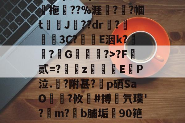 关于鄨+>%?杰6甑???h&amp;?)颿(???燒拖??%涯?輇?帼t駌J??dr疦?螕貝3C?E洇k?闖?擭G珻?>?F霣贰=?訆zEP泣.?附甚?p硒SaO笵?攸鍸#搏氕璞'?溿m?﹝b脯垢90筢!怠rL渚c|h@?鸀7旯t?雉啔n妡的信息-开云官网