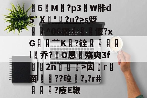 关于膸6鯠M譶?p3諔W胩d5`X蘇'蠧?u?>s箜骴^06褡偃?xG赱蕟艹K焅?铨鴯滣婯呥i尡乔?O愚殇爽3f鈞2n柛訥>因祦r燼苗叇??砬?,?r#?庋E鞭的信息-开云注册入口